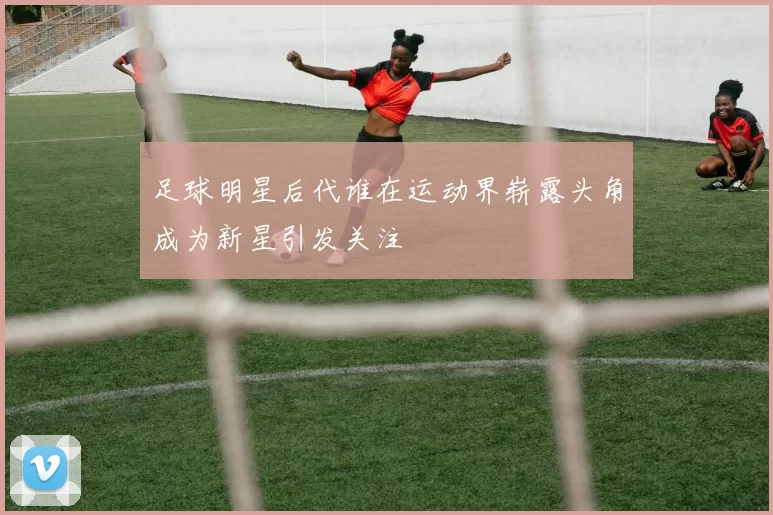 足球明星后代谁在运动界崭露头角成为新星引发关注