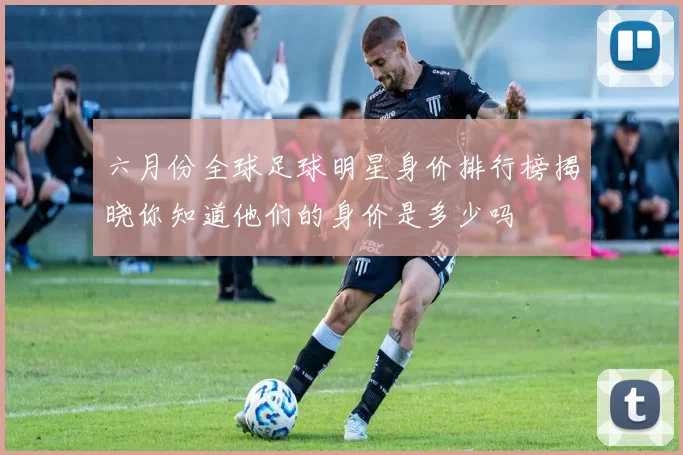 六月份全球足球明星身价排行榜揭晓你知道他们的身价是多少吗