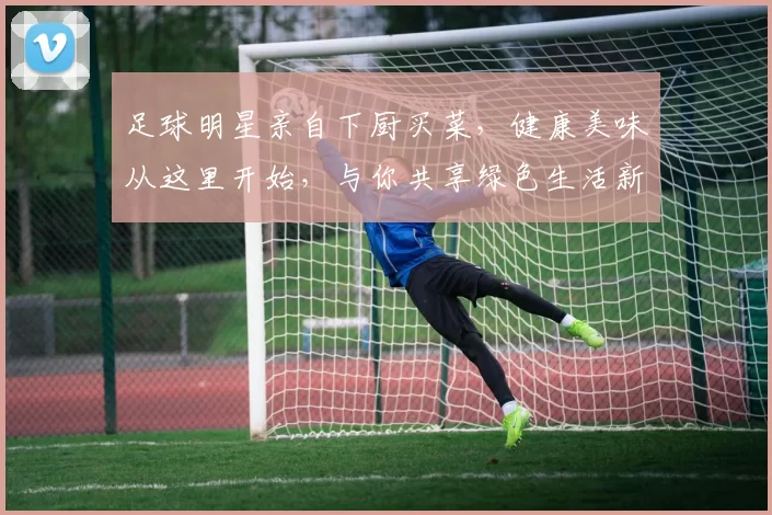 足球明星亲自下厨买菜，健康美味从这里开始，与你共享绿色生活新方式