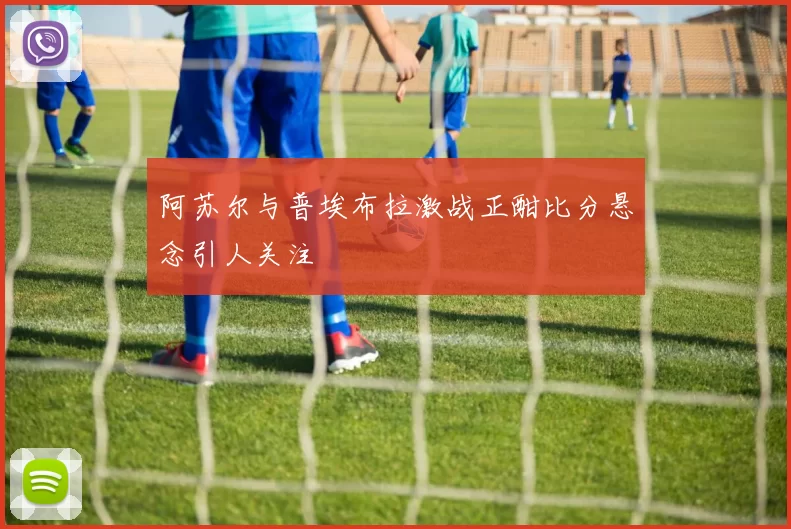 阿苏尔与普埃布拉激战正酣比分悬念引人关注