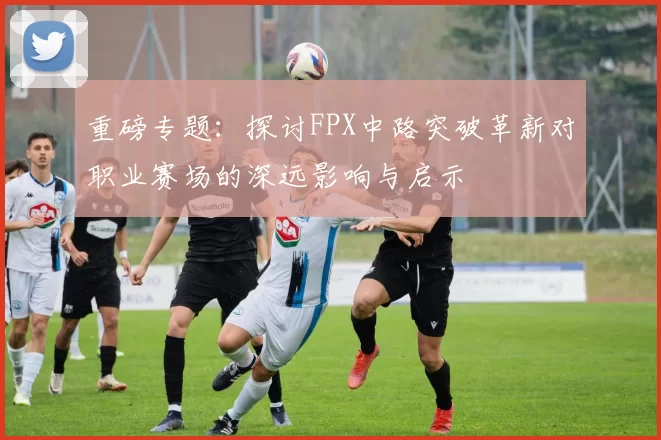 重磅专题：探讨FPX中路突破革新对职业赛场的深远影响与启示
