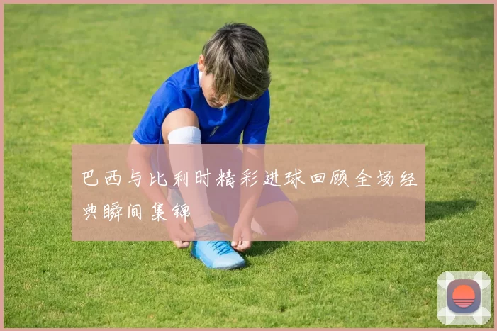 巴西与比利时精彩进球回顾全场经典瞬间集锦