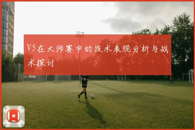 V5在大师赛中的技术表现分析与战术探讨