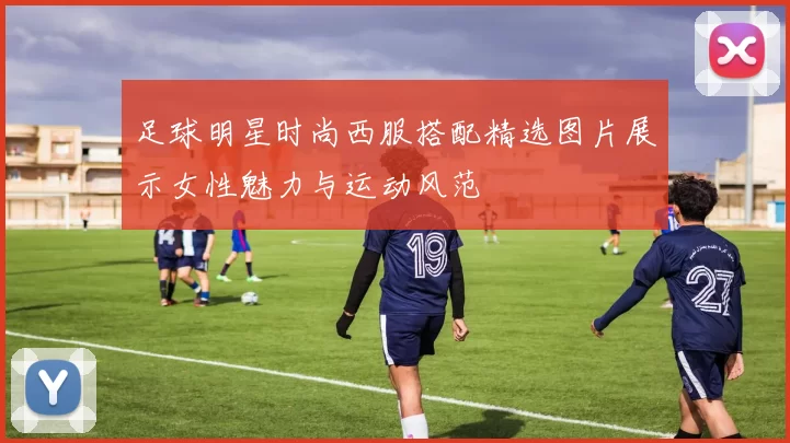 足球明星时尚西服搭配精选图片展示女性魅力与运动风范