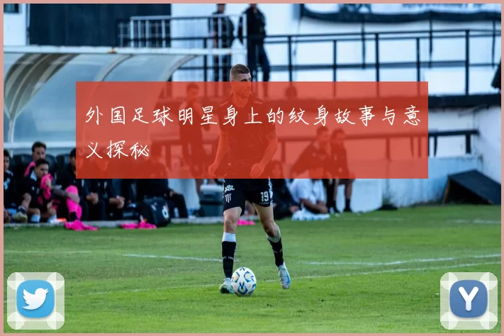 外国足球明星身上的纹身故事与意义探秘