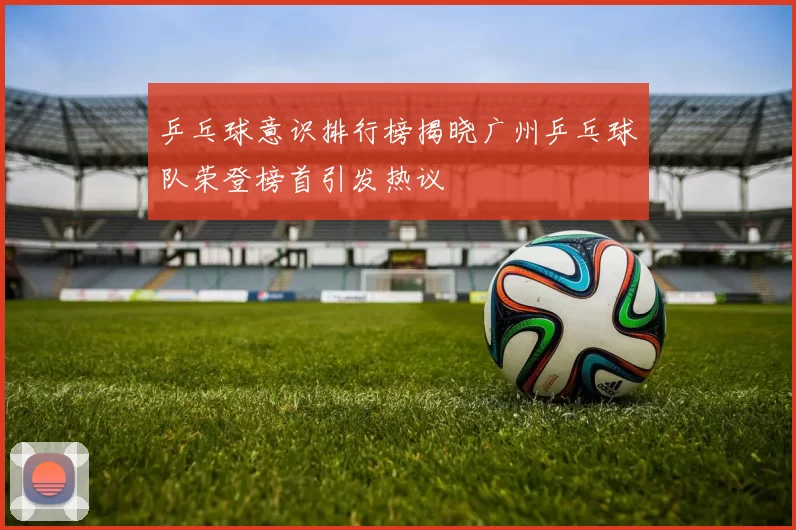 乒乓球意识排行榜揭晓广州乒乓球队荣登榜首引发热议