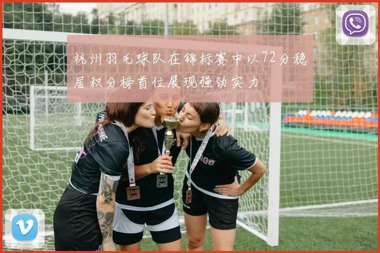 杭州羽毛球队在锦标赛中以72分稳居积分榜首位展现强劲实力