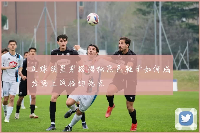 足球明星穿搭揭秘黑色鞋子如何成为场上风格的亮点