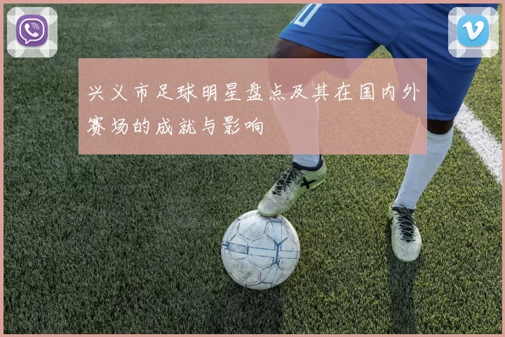 兴义市足球明星盘点及其在国内外赛场的成就与影响