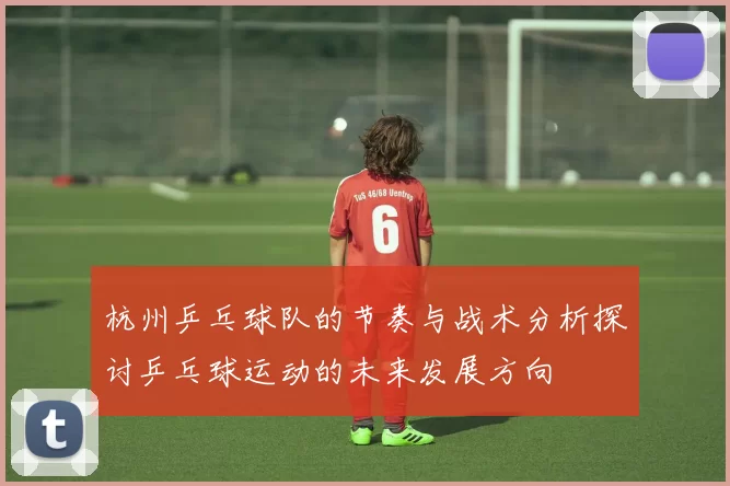 杭州乒乓球队的节奏与战术分析探讨乒乓球运动的未来发展方向